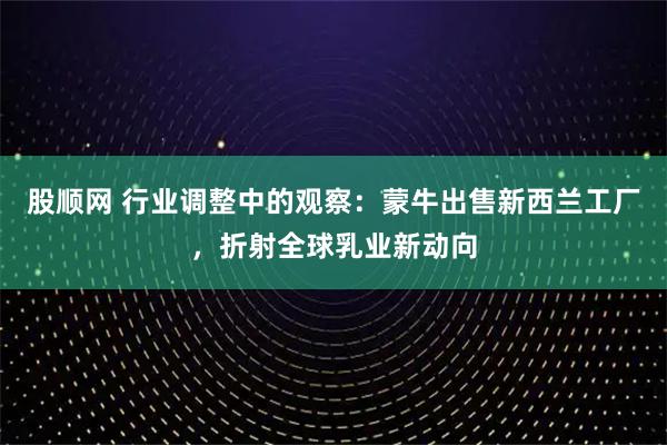 股顺网 行业调整中的观察:蒙牛出售新西兰工厂,折射全球乳业新动向