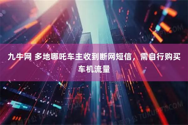 九牛网 多地哪吒车主收到断网短信,需自行购买车机流量