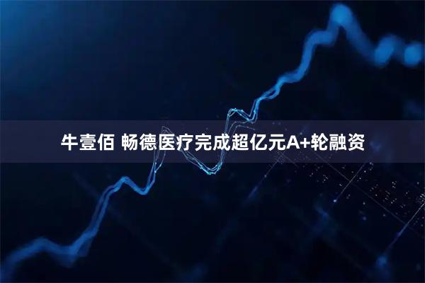 牛壹佰 畅德医疗完成超亿元A+轮融资
