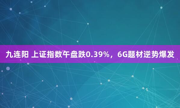 九连阳 上证指数午盘跌0.39%，6G题材逆势爆发