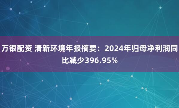 万银配资 清新环境年报摘要:2024年归母净利润同比减少396.95%