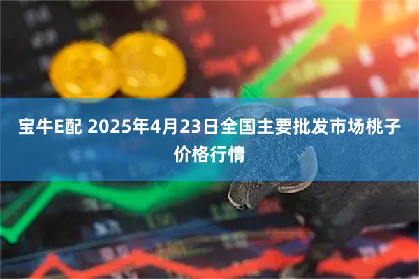 宝牛E配 2025年4月23日全国主要批发市场桃子价格行情