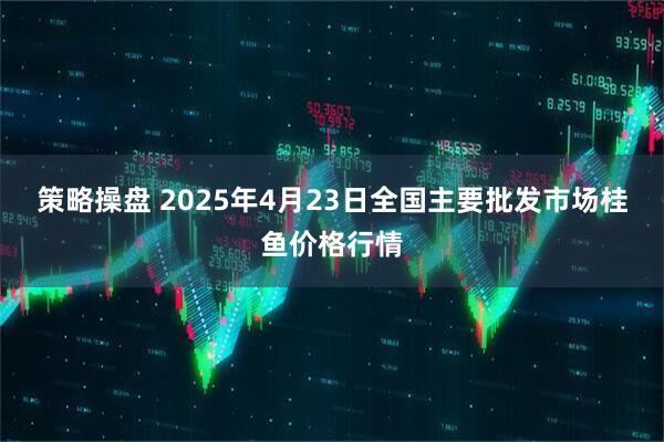 策略操盘 2025年4月23日全国主要批发市场桂鱼价格行情