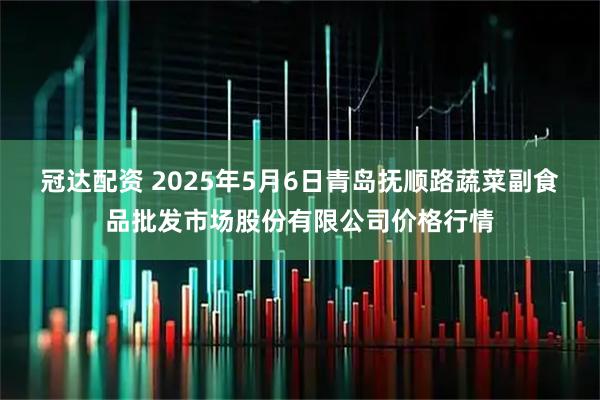 冠达配资 2025年5月6日青岛抚顺路蔬菜副食品批发市场股份有限公司价格行情