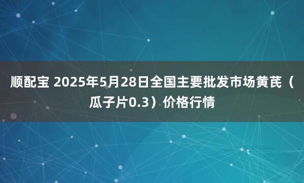 顺配宝 2025年5月28日全国主要批发市场黄芪（瓜子片0.3）价格行情