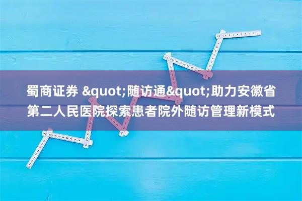 蜀商证券 "随访通"助力安徽省第二人民医院探索患者院外随访管理新模式