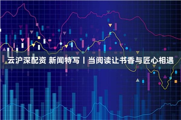 云沪深配资 新闻特写丨当阅读让书香与匠心相遇
