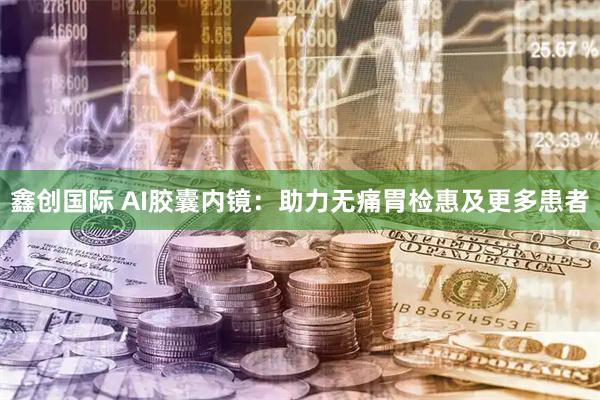 鑫创国际 AI胶囊内镜:助力无痛胃检惠及更多患者