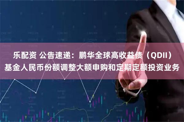 乐配资 公告速递：鹏华全球高收益债（QDII）基金人民币份额调整大额申购和定期定额投资业务
