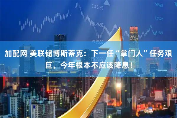 加配网 美联储博斯蒂克：下一任“掌门人”任务艰巨，今年根本不应该降息！