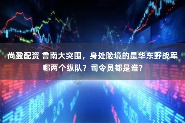 尚盈配资 鲁南大突围，身处险境的是华东野战军哪两个纵队？司令员都是谁？