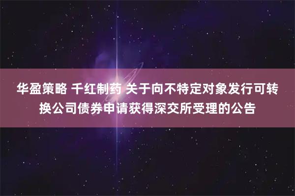 华盈策略 千红制药 关于向不特定对象发行可转换公司债券申请获得深交所受理的公告