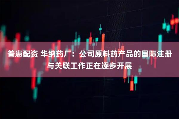 普患配资 华纳药厂：公司原料药产品的国际注册与关联工作正在逐步开展