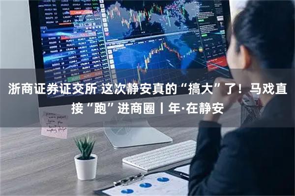 浙商证券证交所 这次静安真的“搞大”了！马戏直接“跑”进商圈丨年·在静安