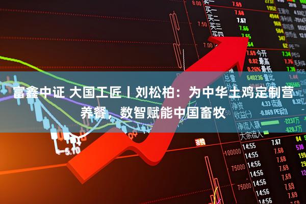 富鑫中证 大国工匠丨刘松柏：为中华土鸡定制营养餐，数智赋能中国畜牧