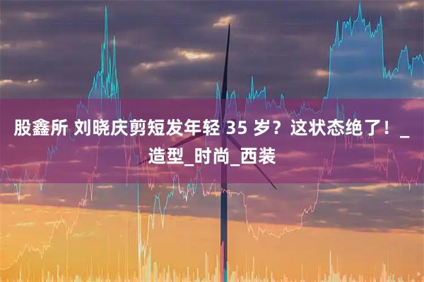 股鑫所 刘晓庆剪短发年轻 35 岁?这状态绝了!_造型_时尚_西装