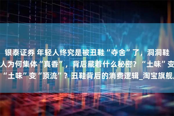 银泰证券 年轻人终究是被丑鞋“夺舍”了,洞洞鞋涨价3倍还卖疯了?年轻人为何集体“真香”,背后藏着什么秘密?“土味”变“顶流”?丑鞋背后的消费逻辑_淘宝旗舰店_运动鞋_骆驰