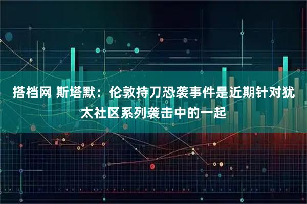 搭档网 斯塔默：伦敦持刀恐袭事件是近期针对犹太社区系列袭击中的一起