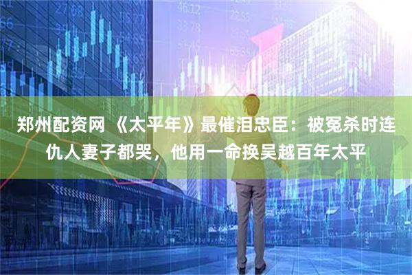 郑州配资网 《太平年》最催泪忠臣：被冤杀时连仇人妻子都哭，他用一命换吴越百年太平